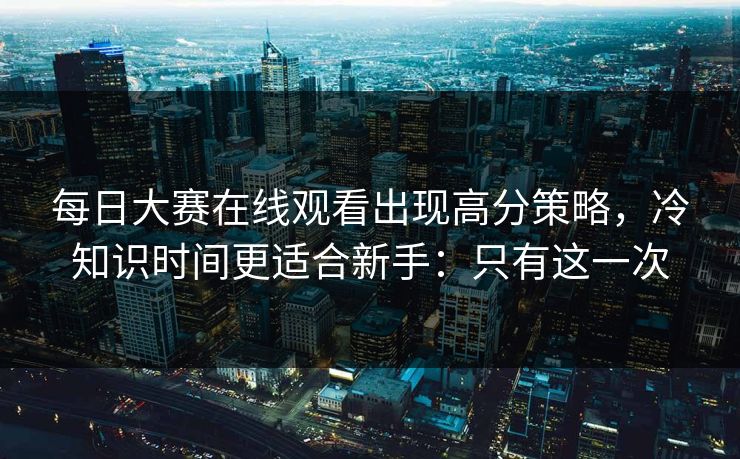 每日大赛在线观看出现高分策略，冷知识时间更适合新手：只有这一次