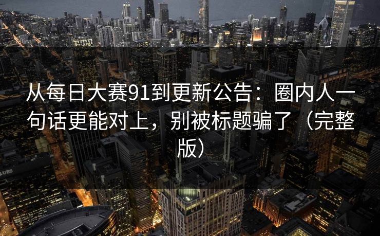 从每日大赛91到更新公告:圈内人一句话更能对上,别被标题骗了(完整版)