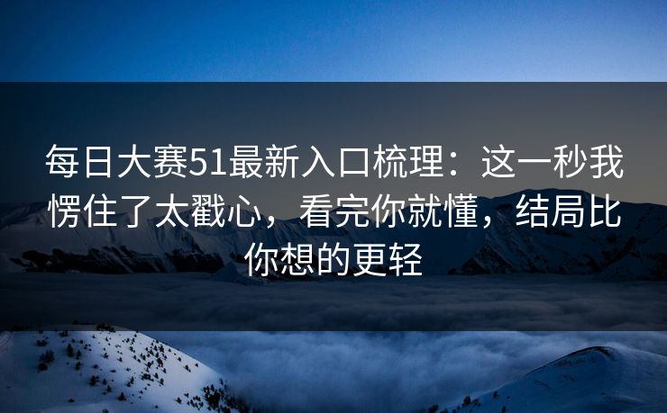 每日大赛51最新入口梳理：这一秒我愣住了太戳心，看完你就懂，结局比你想的更轻