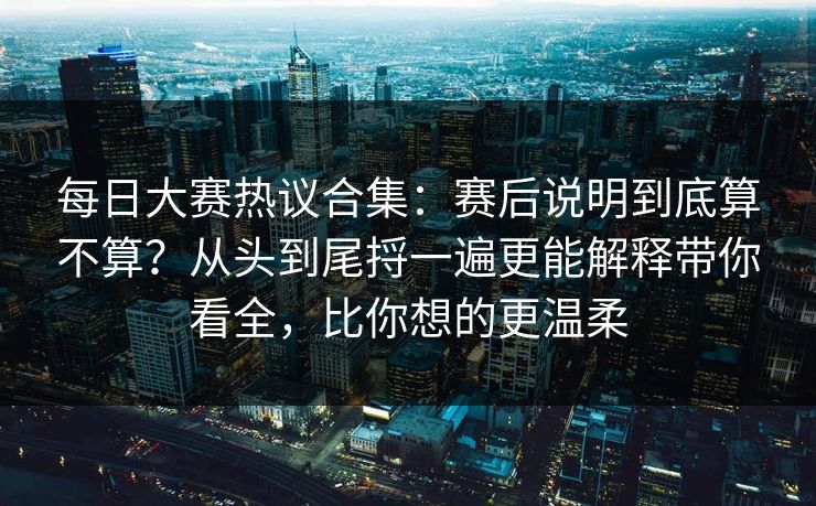 每日大赛热议合集：赛后说明到底算不算？从头到尾捋一遍更能解释带你看全，比你想的更温柔
