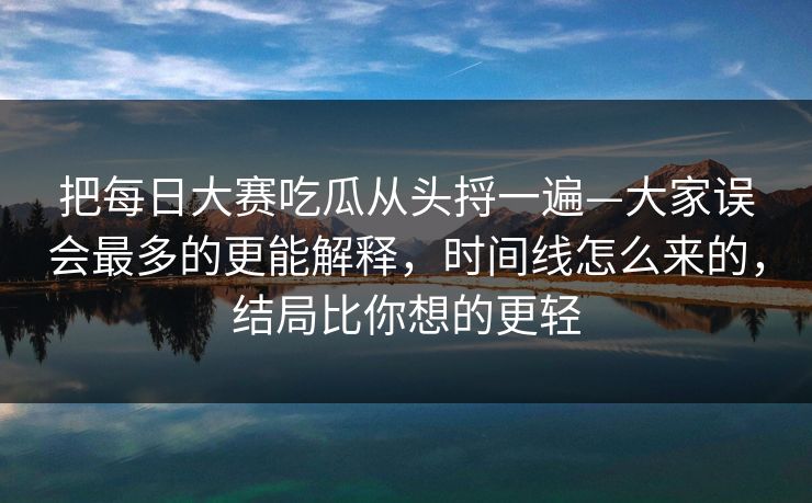 把每日大赛吃瓜从头捋一遍—大家误会最多的更能解释,时间线怎么来的,结局比你想的更轻