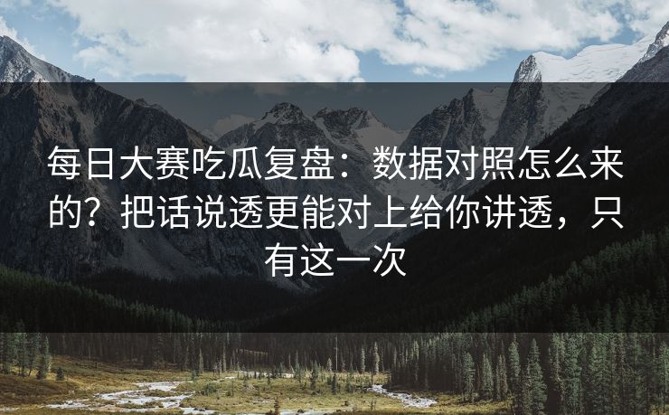 每日大赛吃瓜复盘:数据对照怎么来的?把话说透更能对上给你讲透,只有这一次