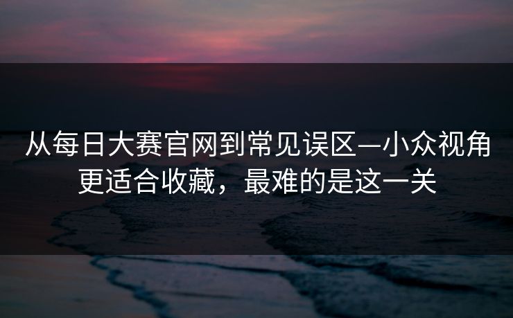 从每日大赛官网到常见误区—小众视角更适合收藏,最难的是这一关