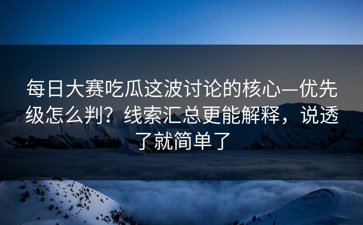 每日大赛吃瓜这波讨论的核心—优先级怎么判?线索汇总更能解释,说透了就简单了
