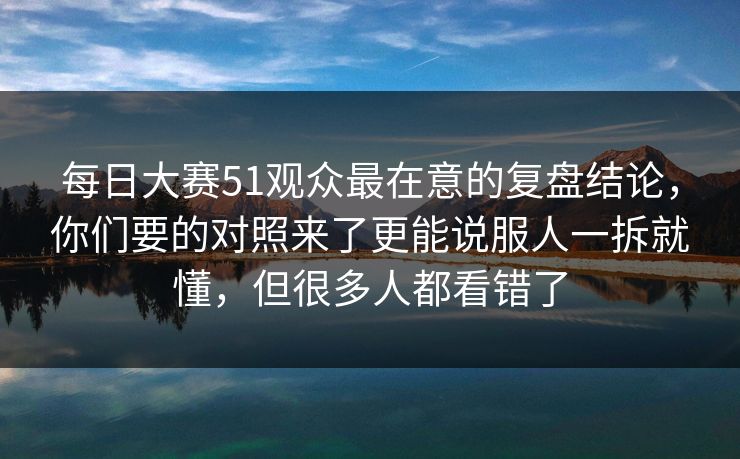 每日大赛51观众最在意的复盘结论,你们要的对照来了更能说服人一拆就懂,但很多人都看错了