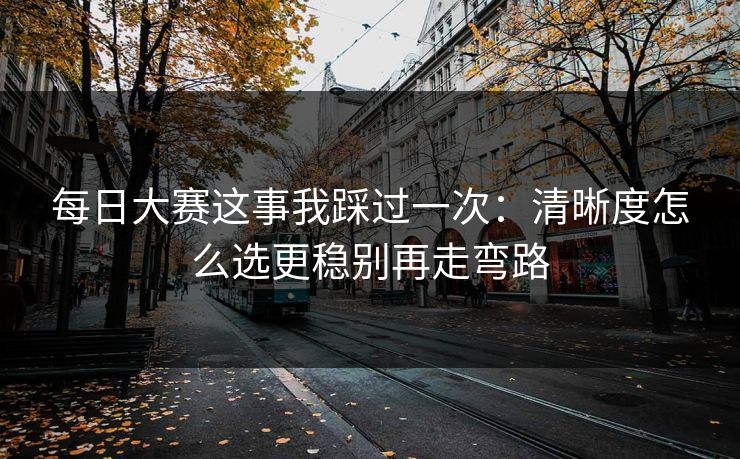 每日大赛这事我踩过一次:清晰度怎么选更稳别再走弯路