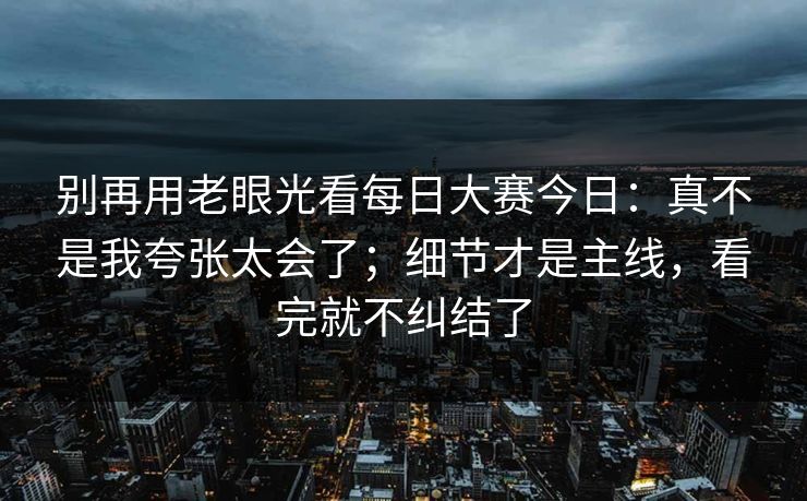 别再用老眼光看每日大赛今日:真不是我夸张太会了;细节才是主线,看完就不纠结了