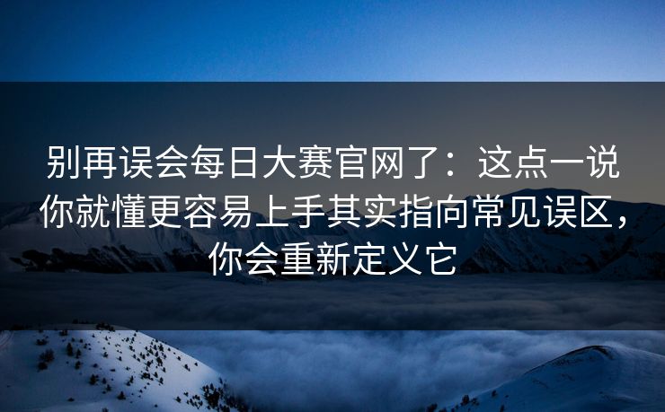 别再误会每日大赛官网了:这点一说你就懂更容易上手其实指向常见误区,你会重新定义它