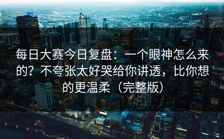 每日大赛今日复盘:一个眼神怎么来的?不夸张太好哭给你讲透,比你想的更温柔(完整版)