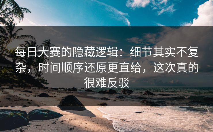 每日大赛的隐藏逻辑:细节其实不复杂,时间顺序还原更直给,这次真的很难反驳