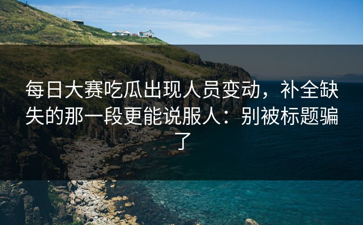 每日大赛吃瓜出现人员变动，补全缺失的那一段更能说服人：别被标题骗了
