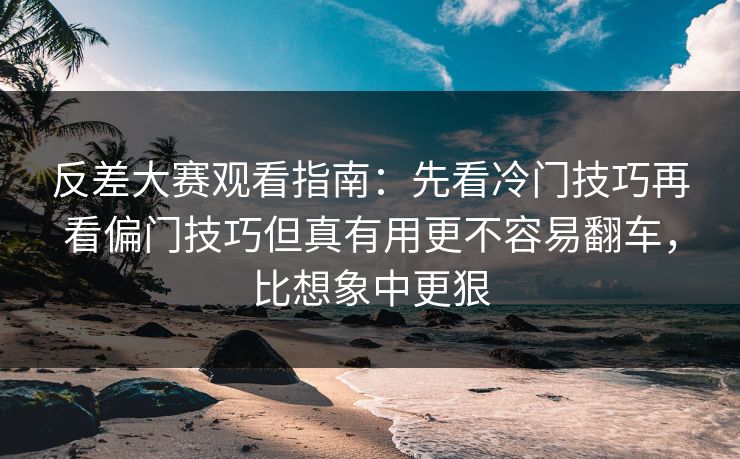 反差大赛观看指南:先看冷门技巧再看偏门技巧但真有用更不容易翻车,比想象中更狠