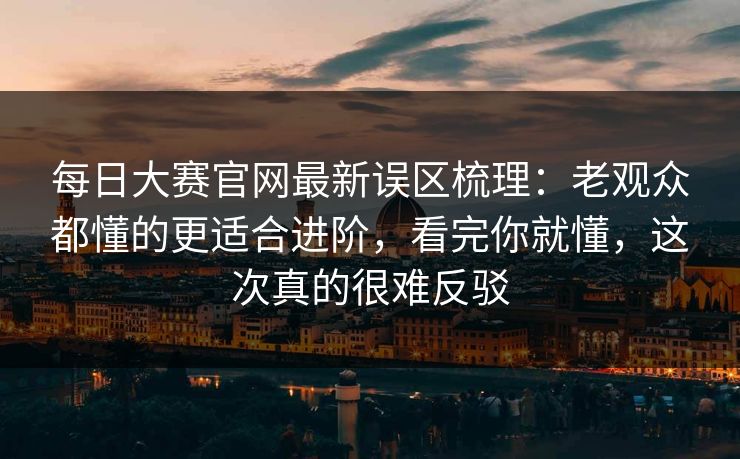 每日大赛官网最新误区梳理:老观众都懂的更适合进阶,看完你就懂,这次真的很难反驳