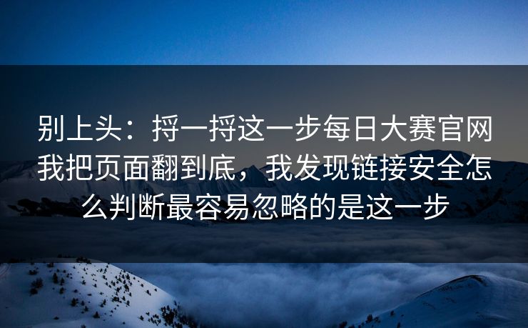 别上头:捋一捋这一步每日大赛官网我把页面翻到底,我发现链接安全怎么判断最容易忽略的是这一步