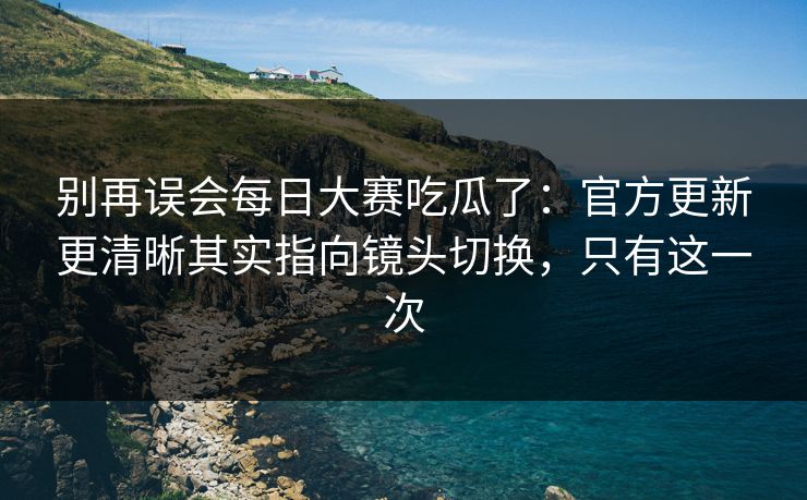 别再误会每日大赛吃瓜了:官方更新更清晰其实指向镜头切换,只有这一次