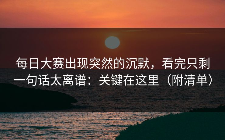 每日大赛出现突然的沉默,看完只剩一句话太离谱:关键在这里(附清单)