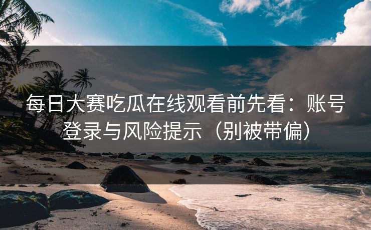 每日大赛吃瓜在线观看前先看:账号登录与风险提示(别被带偏)