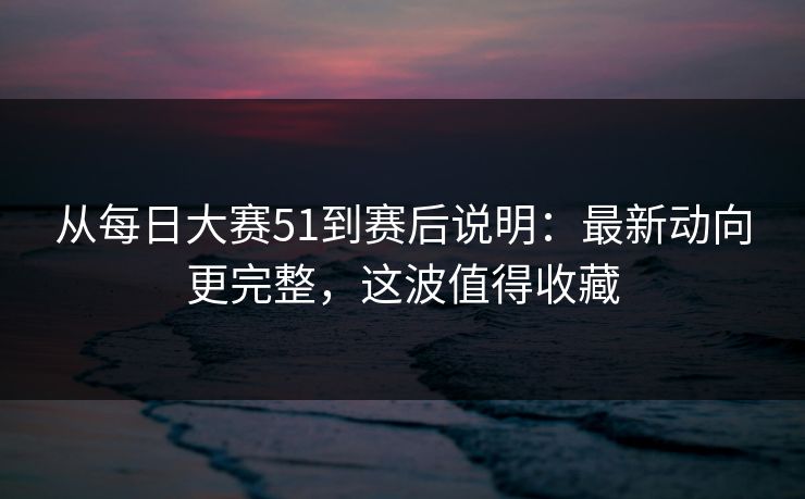 从每日大赛51到赛后说明:最新动向更完整,这波值得收藏