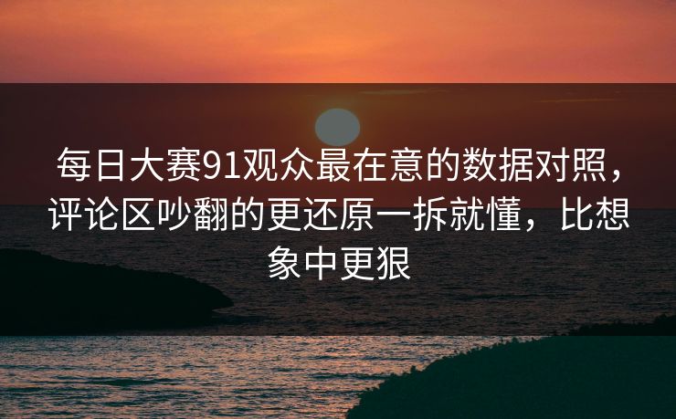 每日大赛91观众最在意的数据对照,评论区吵翻的更还原一拆就懂,比想象中更狠