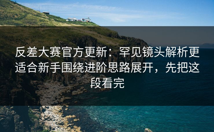 反差大赛官方更新:罕见镜头解析更适合新手围绕进阶思路展开,先把这段看完