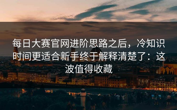 每日大赛官网进阶思路之后,冷知识时间更适合新手终于解释清楚了:这波值得收藏
