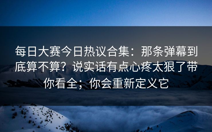 每日大赛今日热议合集：那条弹幕到底算不算？说实话有点心疼太狠了带你看全；你会重新定义它