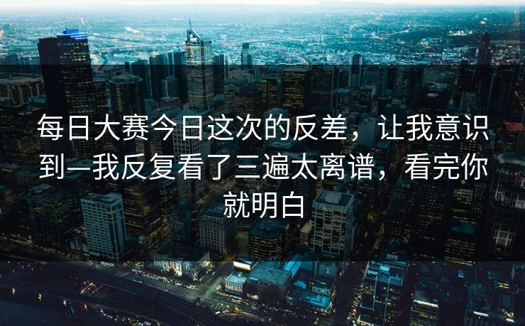 每日大赛今日这次的反差，让我意识到—我反复看了三遍太离谱，看完你就明白