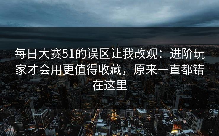 每日大赛51的误区让我改观：进阶玩家才会用更值得收藏，原来一直都错在这里