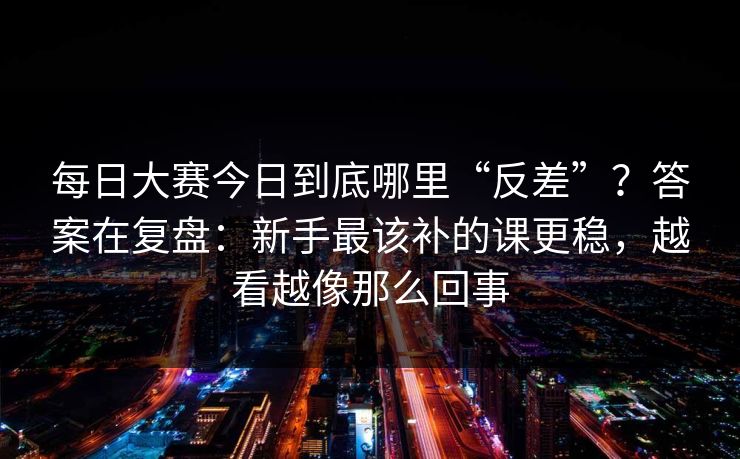 每日大赛今日到底哪里“反差”？答案在复盘：新手最该补的课更稳，越看越像那么回事