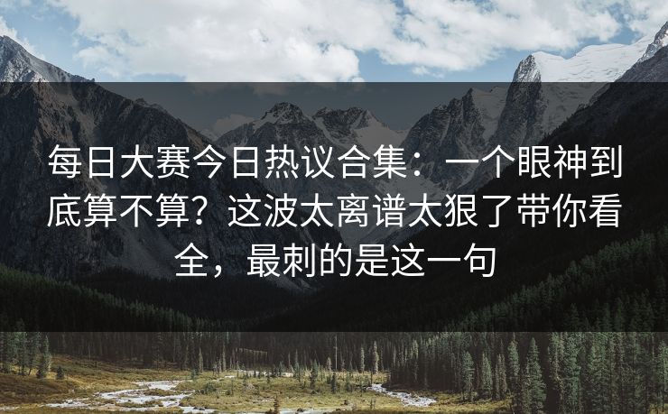 每日大赛今日热议合集：一个眼神到底算不算？这波太离谱太狠了带你看全，最刺的是这一句