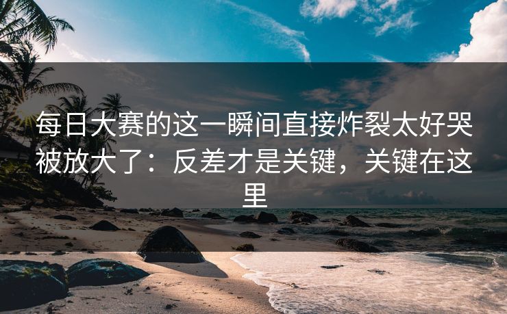每日大赛的这一瞬间直接炸裂太好哭被放大了：反差才是关键，关键在这里