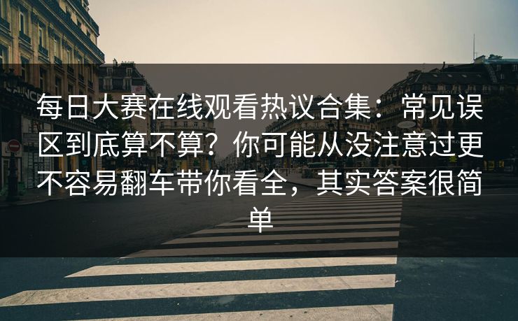 每日大赛在线观看热议合集:常见误区到底算不算?你可能从没注意过更不容易翻车带你看全,其实答案很简单