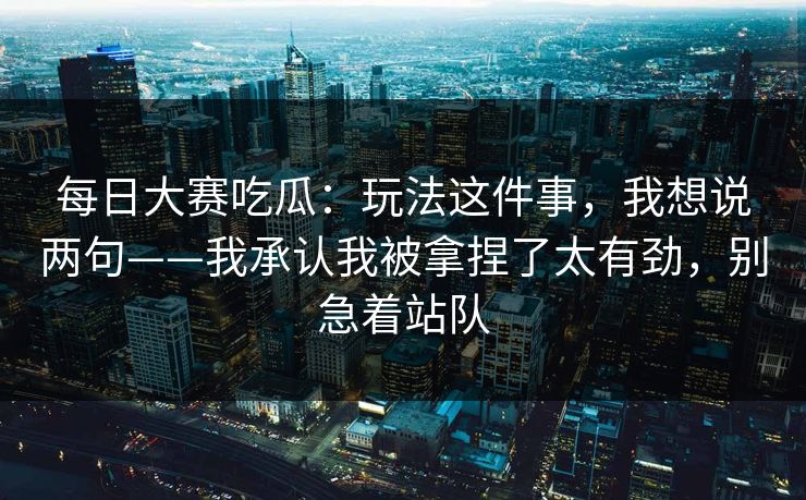 每日大赛吃瓜:玩法这件事,我想说两句——我承认我被拿捏了太有劲,别急着站队