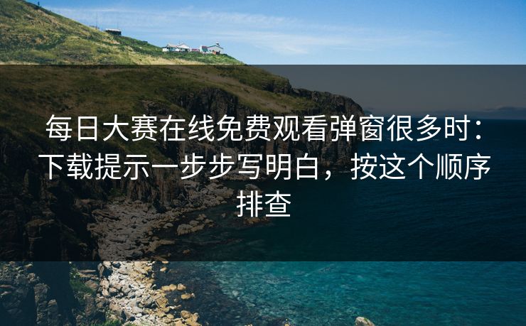 每日大赛在线免费观看弹窗很多时:下载提示一步步写明白,按这个顺序排查