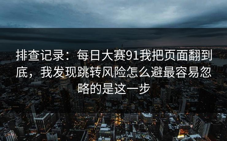 排查记录:每日大赛91我把页面翻到底,我发现跳转风险怎么避最容易忽略的是这一步