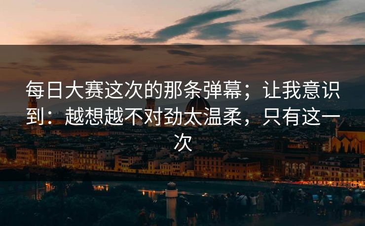 每日大赛这次的那条弹幕;让我意识到:越想越不对劲太温柔,只有这一次