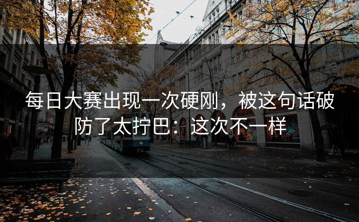 每日大赛出现一次硬刚,被这句话破防了太拧巴:这次不一样