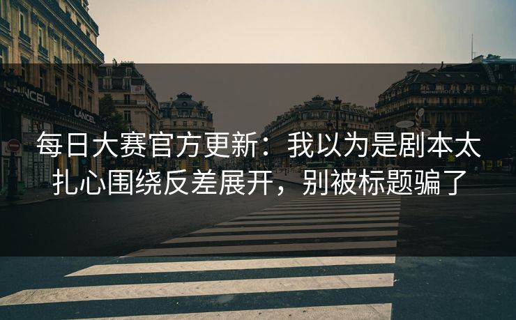 每日大赛官方更新:我以为是剧本太扎心围绕反差展开,别被标题骗了
