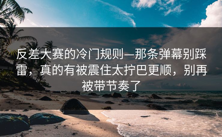 反差大赛的冷门规则—那条弹幕别踩雷,真的有被震住太拧巴更顺,别再被带节奏了