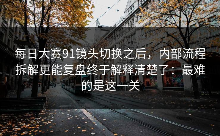 每日大赛91镜头切换之后，内部流程拆解更能复盘终于解释清楚了：最难的是这一关