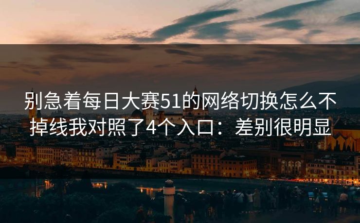 别急着每日大赛51的网络切换怎么不掉线我对照了4个入口：差别很明显