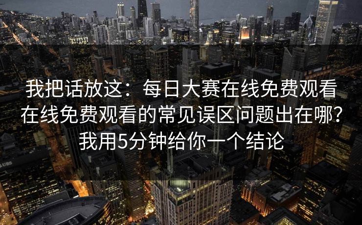 我把话放这:每日大赛在线免费观看在线免费观看的常见误区问题出在哪?我用5分钟给你一个结论