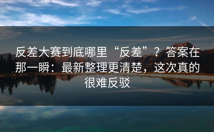 反差大赛到底哪里“反差”？答案在那一瞬：最新整理更清楚，这次真的很难反驳