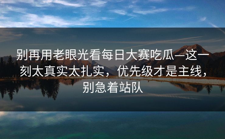 别再用老眼光看每日大赛吃瓜—这一刻太真实太扎实,优先级才是主线,别急着站队