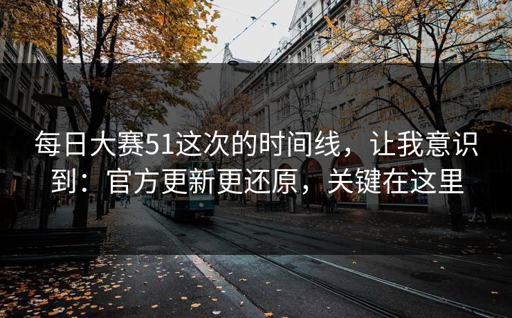 每日大赛51这次的时间线，让我意识到：官方更新更还原，关键在这里