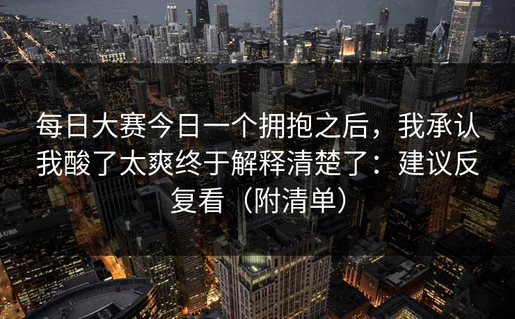 每日大赛今日一个拥抱之后，我承认我酸了太爽终于解释清楚了：建议反复看（附清单）
