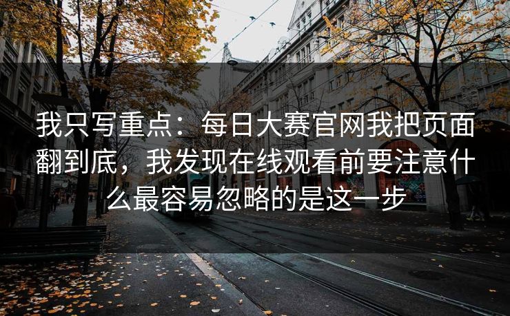 我只写重点：每日大赛官网我把页面翻到底，我发现在线观看前要注意什么最容易忽略的是这一步