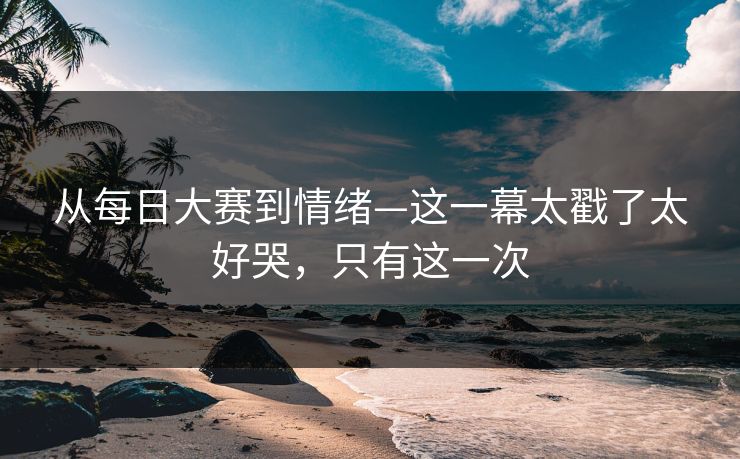 从每日大赛到情绪—这一幕太戳了太好哭，只有这一次