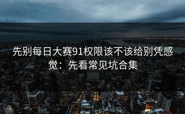 先别每日大赛91权限该不该给别凭感觉:先看常见坑合集