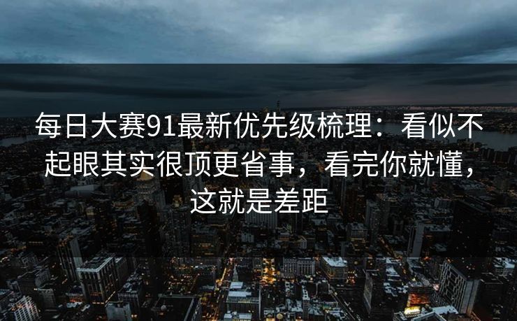 每日大赛91最新优先级梳理:看似不起眼其实很顶更省事,看完你就懂,这就是差距